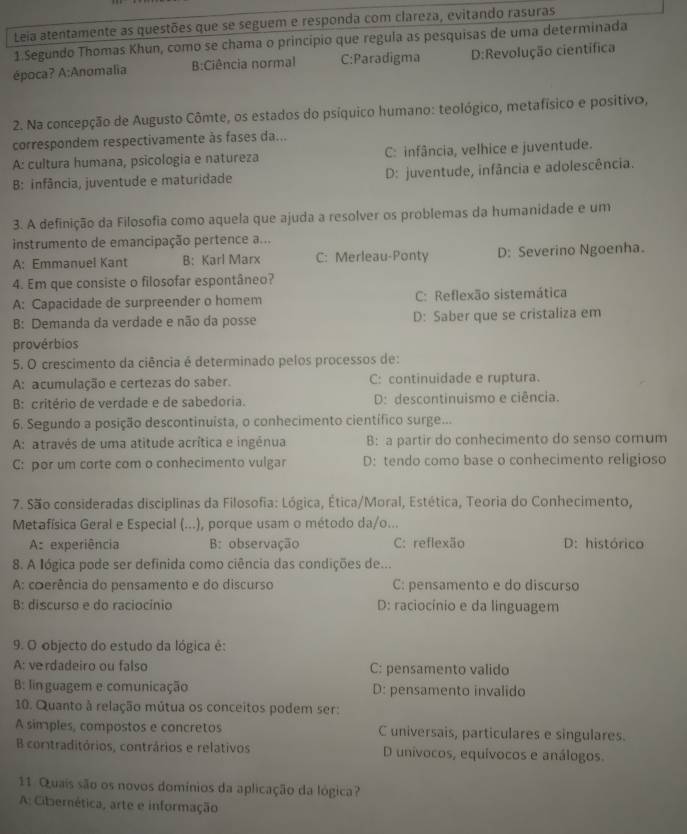 Leia atentamente as questões que se seguem e responda com clareza, evitando rasuras
1 Segundo Thomas Khun, como se chama o princípio que regula as pesquisas de uma determinada
época? A:Anomalia B:Ciência normal C:Paradigma D:Revolução científica
2. Na concepção de Augusto Cômte, os estados do psíquico humano: teológico, metafísico e positivo,
correspondem respectivamente às fases da...
A: cultura humana, psicologia e natureza C: infância, velhice e juventude.
B: infância, juventude e maturidade D: juventude, infância e adolescência.
3. A definição da Filosofia como aquela que ajuda a resolver os problemas da humanidade e um
instrumento de emancipação pertence a...
A: Emmanuel Kant B: Karl Marx C: Merleau-Ponty D: Severino Ngoenha.
4. Em que consiste o filosofar espontâneo?
A: Capacidade de surpreender o homem C: Reflexão sistemática
B: Demanda da verdade e não da posse D: Saber que se cristaliza em
provérbios
5. O crescimento da ciência é determinado pelos processos de:
A: acumulação e certezas do saber. C: continuidade e ruptura.
B: critério de verdade e de sabedoria. D: descontinuismo e ciência.
6. Segundo a posição descontinuista, o conhecimento científico surge...
A: atravês de uma atitude acrítica e ingénua B: a partir do conhecimento do senso comum
C: por um corte com o conhecimento vulgar D: tendo como base o conhecimento religioso
7. São consideradas disciplinas da Filosofia: Lógica, Ética/Moral, Estética, Teoria do Conhecimento,
Metafísica Geral e Especial (...), porque usam o método da/o...
A: experiência B: observação C: reflexão D: histórico
8. A lógica pode ser definida como ciência das condições de...
A: coerência do pensamento e do discurso C: pensamento e do discurso
B: discurso e do raciocínio D: raciocínio e da linguagem
9. O objecto do estudo da lógica é:
A: verdadeiro ou falso C: pensamento valido
B: lin guagem e comunicação D: pensamento invalido
10. Quanto à relação mútua os conceitos podem ser:
A simples, compostos e concretos C universais, particulares e singulares.
B contraditórios, contrários e relativos D unívocos, equívocos e análogos.
11. Quais são os novos domínios da aplicação da lógica?
A: Cibernética, arte e informação