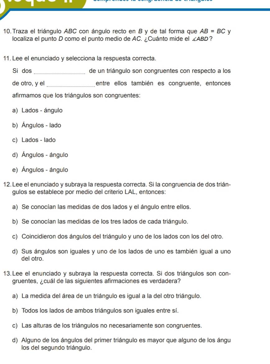 Traza el triángulo ABC con ángulo recto en B y de tal forma que AB=BC y
localiza el punto D como el punto medio de AC. ¿Cuánto mide el ∠ ABD ?
11. Lee el enunciado y selecciona la respuesta correcta.
Si dos _de un triángulo son congruentes con respecto a los
de otro, y el _entre ellos también es congruente, entonces
afirmamos que los triángulos son congruentes:
a) Lados - ángulo
b) Ángulos - lado
c) Lados - lado
d) Ángulos - ángulo
e) Ángulos - ángulo
12. Lee el enunciado y subraya la respuesta correcta. Si la congruencia de dos trián-
gulos se establece por medio del criterio LAL, entonces:
a) Se conocían las medidas de dos lados y el ángulo entre ellos.
b) Se conocían las medidas de los tres lados de cada triángulo.
c) Coincidieron dos ángulos del triángulo y uno de los lados con los del otro.
d) Sus ángulos son iguales y uno de los lados de uno es también igual a uno
del otro.
13.Lee el enunciado y subraya la respuesta correcta. Si dos triángulos son con-
gruentes, ¿cuál de las siguientes afirmaciones es verdadera?
a) La medida del área de un triángulo es igual a la del otro triángulo.
b) Todos los lados de ambos triángulos son iguales entre sí.
c) Las alturas de los triángulos no necesariamente son congruentes.
d) Alguno de los ángulos del primer triángulo es mayor que alguno de los ángu
los del segundo triángulo.