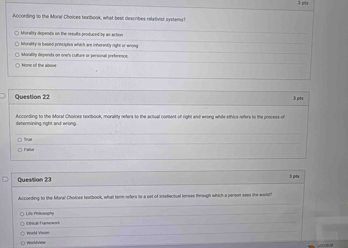 According to the Moral Choices textbook, what best describes relativist systems?
Morality depends on the results produced by an action
Morality is based principles which are inherently right or wrong
Morality depends on one's culture or personal preference.
None of the above
Question 22
3 pts
According to the Moral Choices textbook, morality refers to the actual content of right and wrong while ethics refers to the process of
determining right and wrong.
True
False
Question 23 3 pts
According to the Moral Choices textbook, what term refers to a set of intellectual lenses through which a person sees the world?
Life Philosophy
Ethical Framework
World Vision
Worldview
USD/EUR