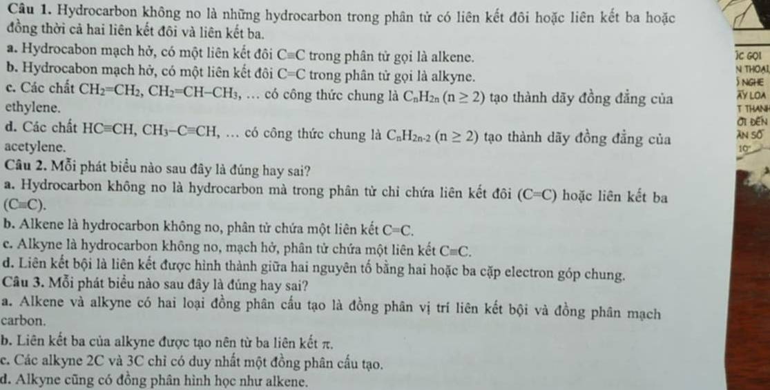 Hydrocarbon không no là những hydrocarbon trong phân tử có liên kết đôi hoặc liên kết ba hoặc
đồng thời cả hai liên kết đôi và liên kết ba.
a. Hydrocabon mạch hở, có một liên kết đôi Cequiv C trong phân tử gọi là alkene. )C GQI
b. Hydrocabon mạch hở, có một liên kết đôi C=C trong phân tử gọi là alkyne. N THOạI
5 NGHE
c. Các chất CH_2=CH_2,CH_2=CH-CH_3, , ... có công thức chung là C_nH_2n(n≥ 2) tạo thành dãy đồng đẳng của XY LOA
ethylene. T THANH
Oi ĐEn
d. Các chất HCequiv CH,CH_3-Cequiv CH , ... có công thức chung là C_nH_2n-2(n≥ 2) tạo thành dãy đồng đẳng của àn số
acetylene. 10'
Câu 2. Mỗi phát biểu nào sau đây là đúng hay sai?
a. Hydrocarbon không no là hydrocarbon mà trong phân tử chỉ chứa liên kết đôi (C=C) hoặc liên kết ba
(Cequiv C).
b. Alkene là hydrocarbon không no, phân tử chứa một liên kết C=C.
c. Alkyne là hydrocarbon không no, mạch hở, phân tử chứa một liên kết Cequiv C.
d. Liên kết bội là liên kết được hình thành giữa hai nguyên tố bằng hai hoặc ba cặp electron góp chung.
Câu 3. Mỗi phát biểu nào sau đây là đúng hay sai?
a. Alkene và alkyne có hai loại đồng phân cấu tạo là đồng phân vị trí liên kết bội và đồng phân mạch
carbon.
b. Liên kết ba của alkyne được tạo nên từ ba liên kết π.
c. Các alkyne 2C và 3C chỉ có duy nhất một đồng phân cấu tạo.
d. Alkyne cũng có đồng phân hình học như alkene.