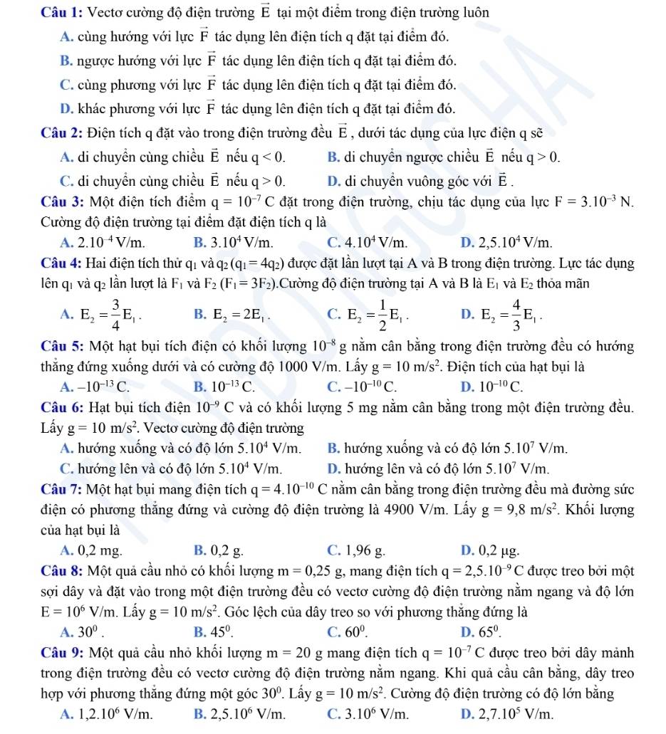Vectơ cường độ điện trường vector E tại một điểm trong điện trường luôn
A. cùng hướng với lực vector F tác dụng lên điện tích q đặt tại điểm đó.
B. ngược hướng với lực vector F tác dụng lên điện tích q đặt tại điểm đó.
C. cùng phương với lực vector F tác dụng lên điện tích q đặt tại điểm đó.
D. khác phương với lực vector F tác dụng lên điện tích q đặt tại điểm đó.
Câu 2: Điện tích q đặt vào trong điện trường đều vector E , dưới tác dụng của lực điện q sẽ
A. di chuyền cùng chiều vector E nếu q<0. B. di chuyển ngược chiều vector E nếu q>0.
C. di chuyền cùng chiều vector E nếu q>0. D. di chuyền vuông góc với vector E.
Câu 3: Một điện tích điểm q=10^(-7)C đặt trong điện trường, chịu tác dụng của lực F=3.10^(-3)N.
Cường độ điện trường tại điểm đặt điện tích q là
A. 2.10^(-4)V/m. B. 3.10^4V/m. C. 4.10^4V/m. D. 2,5.10^4V/m.
Câu 4: Hai điện tích thử qi và q_2(q_1=4q_2) được đặt lần lượt tại A và B trong điện trường. Lực tác dụng
lên q1 và q2 lần lượt là F_1 và F_2(F_1=3F_2).Cường độ điện trường tại A và B là E_1 và E_2 thỏa mãn
A. E_2= 3/4 E_1. B. E_2=2E_1. C. E_2= 1/2 E_1. D. E_2= 4/3 E_1.
Câu 5: Một hạt bụi tích điện có khối lượng 10^(-8)g nằm cân bằng trong điện trường đều có hướng
thẳng đứng xuống dưới và có cường độ 1000 V/m. Lấy g=10m/s^2. Điện tích của hạt bụi là
A. -10^(-13)C. B. 10^(-13)C. C. -10^(-10)C. D. 10^(-10)C.
Câu 6: Hạt bụi tích điện 10^(-9)C và có khối lượng 5 mg nằm cân bằng trong một điện trường đều.
Lấy g=10m/s^2. Vectơ cường độ điện trường
A. hướng xuống và có độ lớn 5.10^4V/m. B. hướng xuống và có độ lớn 5.10^7V/m.
C. hướng lên và có độ lớn 5.10^4V/m. D. hướng lên và có độ lớn 5.10^7V/m.
Câu 7: Một hạt bụi mang điện tích q=4.10^(-10)C nằm cân bằng trong điện trường đều mà đường sức
điện có phương thắng đứng và cường độ điện trường là 4900 V/m. Lấy g=9,8m/s^2. Khối lượng
của hạt bụi là
A. 0,2 mg. B. 0,2 g. C. 1,96 g. D. 0,2 µg.
Câu 8: Một quả cầu nhỏ có khối lượng m=0,25g;, mang điện tích q=2,5.10^(-9)C được treo bởi một
sợi dây và đặt vào trong một điện trường đều có vectơ cường độ điện trường nằm ngang và độ lớn
E=10^6V/m.. Lấy g=10m/s^2. Góc lệch của dây treo so với phương thắng đứng là
A. 30^0. B. 45°. C. 60^0. D. 65°.
Câu 9: Một quả cầu nhỏ khối lượng m=20 g mang điện tích q=10^(-7)C được treo bởi dây mảnh
trong điện trường đều có vectơ cường độ điện trường nằm ngang. Khi quả cầu cân bằng, dây treo
hợp với phương thăng đứng một góc 30°. Lấy g=10m/s^2. Cường độ điện trường có độ lớn bằng
A. 1,2.10^6V/m. B. 2,5.10^6V/m. C. 3.10^6V/m. D. 2,7.10^5V/m.