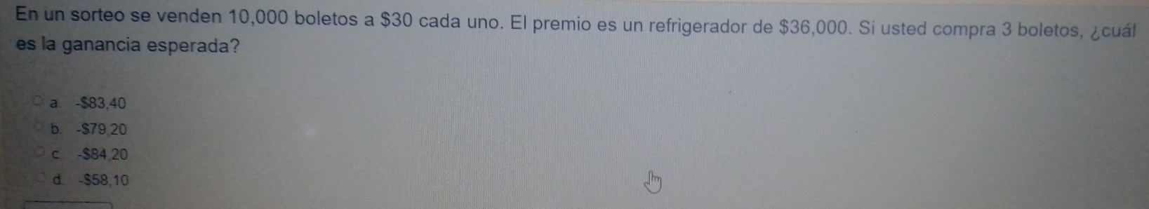 En un sorteo se venden 10,000 boletos a $30 cada uno. El premio es un refrigerador de $36,000. Si usted compra 3 boletos, ¿cuál
es la ganancia esperada?
a. -$83,40
b. -$79,20
c -$84,20
d. -$58,10