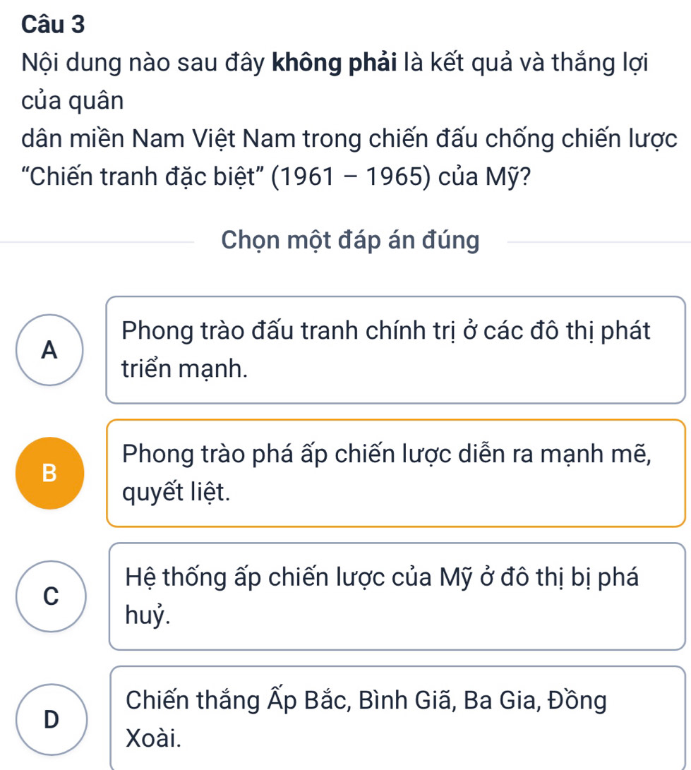 Nội dung nào sau đây không phải là kết quả và thắng lợi
của quân
dân miền Nam Việt Nam trong chiến đấu chống chiến lược
“Chiến tranh đặc biệt” (1961-1965) của Mỹ?
Chọn một đáp án đúng
Phong trào đấu tranh chính trị ở các đô thị phát
A
triển mạnh.
Phong trào phá ấp chiến lược diễn ra mạnh mẽ,
B
quyết liệt.
Hệ thống ấp chiến lược của Mỹ ở đô thị bị phá
C
huỷ.
Chiến thắng Ấp Bắc, Bình Giã, Ba Gia, Đồng
D
Xoài.