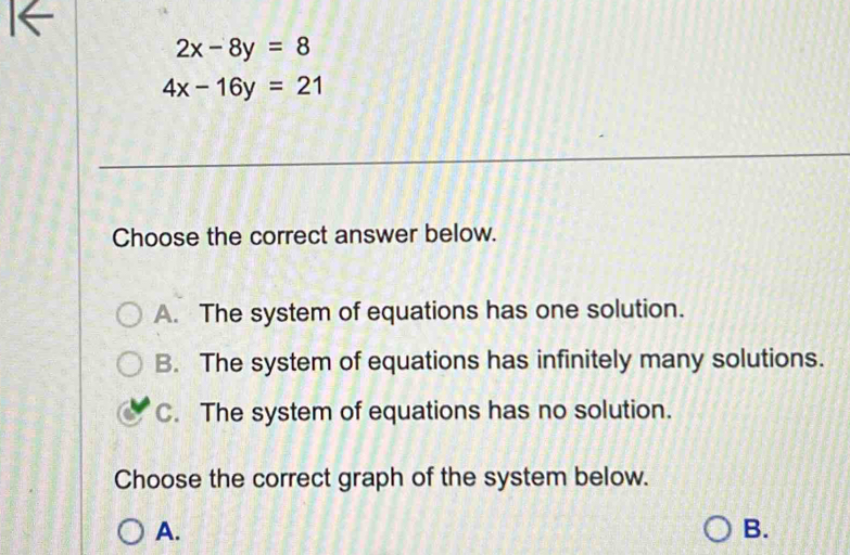 2x-8y=8
4x-16y=21
Choose the correct answer below.
A. The system of equations has one solution.
B. The system of equations has infinitely many solutions.
C. The system of equations has no solution.
Choose the correct graph of the system below.
A.
B.