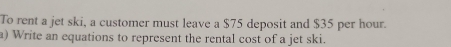 To rent a jet ski, a customer must leave a $75 deposit and $35 per hour. 
a) Write an equations to represent the rental cost of a jet ski.