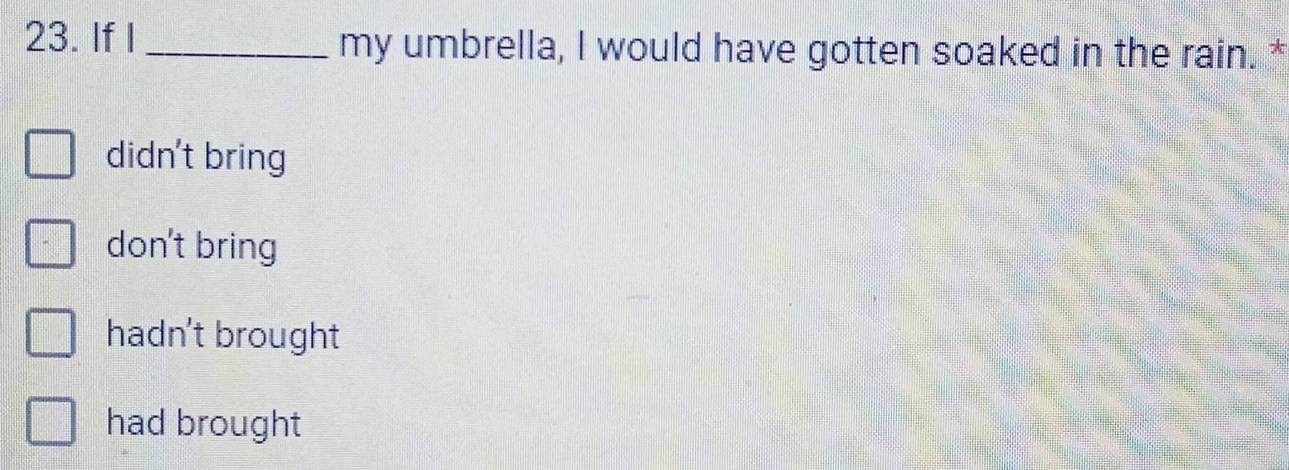 If I _my umbrella, I would have gotten soaked in the rain. *
didn't bring
don't bring
hadn't brought
had brought