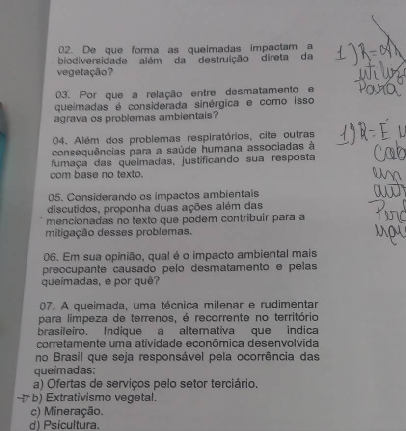 De que forma as queimadas impactam a
biodiversidade além da destruição direta da
vegetação?
03. Por que a relação entre desmatamento e
queimadas é considerada sinérgica e como isso
agrava os problemas ambientais?
04. Além dos problemas respiratórios, cite outras
consequências para a saúde humana associadas à
fumaça das queimadas, justificando sua resposta
com base no texto.
05. Considerando os impactos ambientais
discutidos, proponha duas ações além das
mencionadas no texto que podem contribuir para a
mitigação desses problemas.
06. Em sua opinião, qual é o impacto ambiental mais
preocupante causado pelo desmatamento e pelas
queimadas, e por quê?
07. A queimada, uma técnica milenar e rudimentar
para limpeza de terrenos, é recorrente no território
brasileiro. Indique a alternativa que indica
corretamente uma atividade econômica desenvolvida
no Brasil que seja responsável pela ocorrência das
queimadas:
a) Ofertas de serviços pelo setor terciário.
b) Extrativismo vegetal.
c) Mineração.
d) Psicultura.