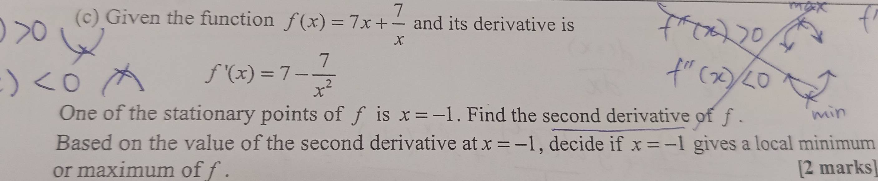 Given the function f(x)=7x+ 7/x  and its derivative is
f'(x)=7- 7/x^2 
One of the stationary points of f is x=-1. Find the second derivative of f
Based on the value of the second derivative at x=-1 , decide if x=-1 gives a local minimum 
or maximum of f. [2 marks]