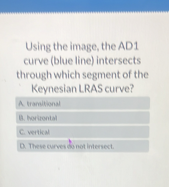 Using the image, the AD1
curve (blue line) intersects 
through which segment of the 
Keynesian LRAS curve?