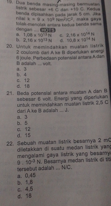 Dua benda masing-masing bermuatan
listrik sebesar +6 C dan +10 C. Kedua
benda dipisahkan pada jarak 5 cm. Jika
nilai k=9* 10^9Nm^2/C^2 , maka gaya
tolak-menolak antara kedua benda sama
dengan .... HOTS
a. 1,08* 10^(13)N C. 2,16* 10^(14)N
b. 2,16* 10^(13)N d. 10.8* 10^(14)N
20. Untuk memindahkan muatan listrik
2 coulomb dari A ke B diperlukan energi
6 joule. Perbedaan potensial antara A dan
B adalah ... volt.
a. 3
b. 4
c. 12
d. 18
21. Beda potensial antara muatan A dan B
sebesar 6 volt. Energi yang diperlukan
untuk memindahkan muatan listrik 2,5 C
dari A ke B adalah ... J.
a. 3
b. 5
c. 12
d. 15
22. Sebuah muatan listrik besarnya 2 mC
diletakkan di suatu medan listrik yan
mengalami gaya listrik yang besarny:
9.10^(-3)N. Besarnya medan listrik di titi
tersebut adalah ... N/C.
a⩽ 0,45
b. 1, 8
c. 4, 5
d. 18