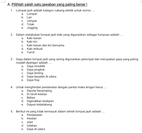 Pilihlah salah satu jawaban yang paling benar !
1. Lompat jauh adalah kategori cabang atletik untuk nomor ....
a. Lompat
b. Lari
c. Lempar
d. Tolak
e. Jogging
2. Dalam melakukan lompat jauh kaki yang digunankan sebagai tumpuan adalah ....
a. Kaki kanan
b. Kaki kiri
c. Kaki kanan dan kiri bersama
d. Kaki terkuat
e. Tumit
3. Gaya dalam lompat jauh yang sering digunankan pelompat dan merupakan gaya yang paling
mudah dipelajari adalah ....
a. Gaya streddle
b. Gaya jongkok
c. Gaya lenting
d. Gaya berjalan di udara
e. Gaya flop
4. Untuk menghindari pendaratan dengan pantat maka lengan harus ....
a. Diputar kesamping
b. Di taruh keatas
c. Bebas
d. Digerakkan kedepan
e. Diayun kebelakang
5. Berikut ini yang tidak termasuk dalam tehnik lompat jauh adalah ....
a. Pendaratan
b. Awalan
c. start
d. tolakan
e. Gaya di udara