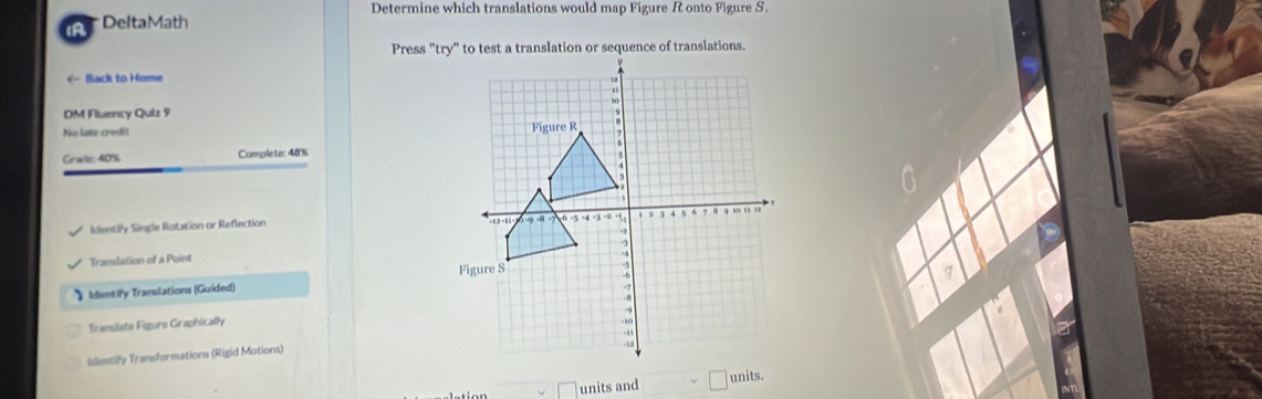 Determine which translations would map Figure R onto Figure S. 
DeltaMath 
( Back to Home 
DM Flwency Quiz 9 
No late credi! 
Grate: 40% Complete: 48%
Identify Single Ratation or Reflection 
Tramslation of a Point 
》 Identify Translations (Guided) 
Translate Figure Graphically 
Identify Transformations (Rigid Motions) 
units and | units.