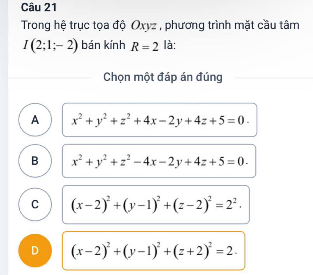 Trong hệ trục tọa độ Oxyz , phương trình mặt cầu tâm
I(2;1;-2) bán kính R=2 là:
Chọn một đáp án đúng
A x^2+y^2+z^2+4x-2y+4z+5=0.
B x^2+y^2+z^2-4x-2y+4z+5=0.
C (x-2)^2+(y-1)^2+(z-2)^2=2^2.
D (x-2)^2+(y-1)^2+(z+2)^2=2.