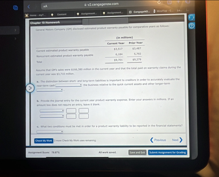 v2.cengagenow.com 
Hume - enyT 
Content Assignment... Assignment=.. □ CengageNO___ MindTap - C Le. 
Chapter 10 Homework 
General Motors Company (GM) disclosed estimated product warranty payable for comparative years as follows: 
Assume that GM's sales were $166,380 million in the current year and that the total paid on warranty claims during the 
current year was $3,710 million. 
a. The distinction between short- and long-term liabilities is important to creditors in order to accurately evaluate the 
near-term cash the business relative to the quick current assets and other longer-term 
b. Provide the journal entry for the current year product warranty expense. Enter your answers in millions. If an 
amount box does not require an entry, leave it blank. 
c. What two conditions must be met in order for a product warranty liability to be reported in the financial statements? 
Check My Work 3 more Check My Work uses remaining. Previous Next 
Assignment Score: 78.87% All work saved. Save and Exit Submit Assignment for Grading