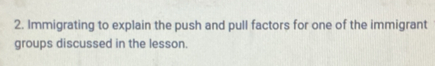 Immigrating to explain the push and pull factors for one of the immigrant 
groups discussed in the lesson.
