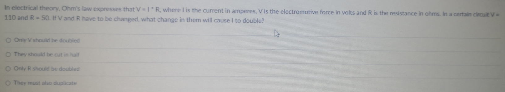 In electrical theory, Ohm's law expresses that V=I^(·)R , where I is the current in amperes, V is the electromotive force in volts and R is the resistance in ohms. In a certain circuit V=
110 and R=50. If V and R have to be changed, what change in them will cause I to double?
Only V should be doubled
They should be cut in half
Only R should be doubled
They must also duplicate