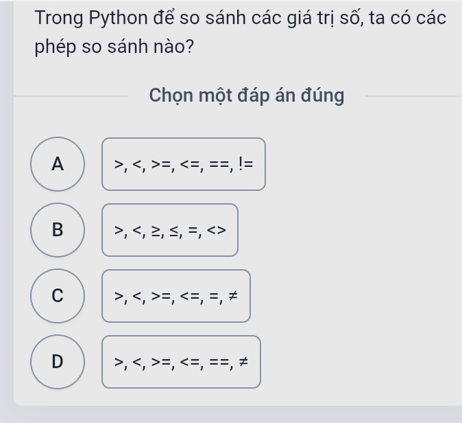 Trong Python để so sánh các giá trị số, ta có các
phép so sánh nào?
Chọn một đáp án đúng
A , , =, =, = =, !=
B , , ≥, ≤, =,
C , , =, =, =, ≠
D , , =, =, = =, ≠