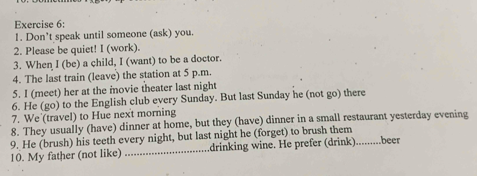 Don’t speak until someone (ask) you. 
2. Please be quiet! I (work). 
3. When I (be) a child, I (want) to be a doctor. 
4. The last train (leave) the station at 5 p.m. 
5. I (meet) her at the movie theater last night 
6. He (go) to the English club every Sunday. But last Sunday he (not go) there 
7. We (travel) to Hue nex't morning 
8. They usually (have) dinner at home, but they (have) dinner in a small restaurant yesterday evening 
9. He (brush) his teeth every night, but last night he (forget) to brush them 
10. My father (not like) _drinking wine. He prefer (drink).........beer