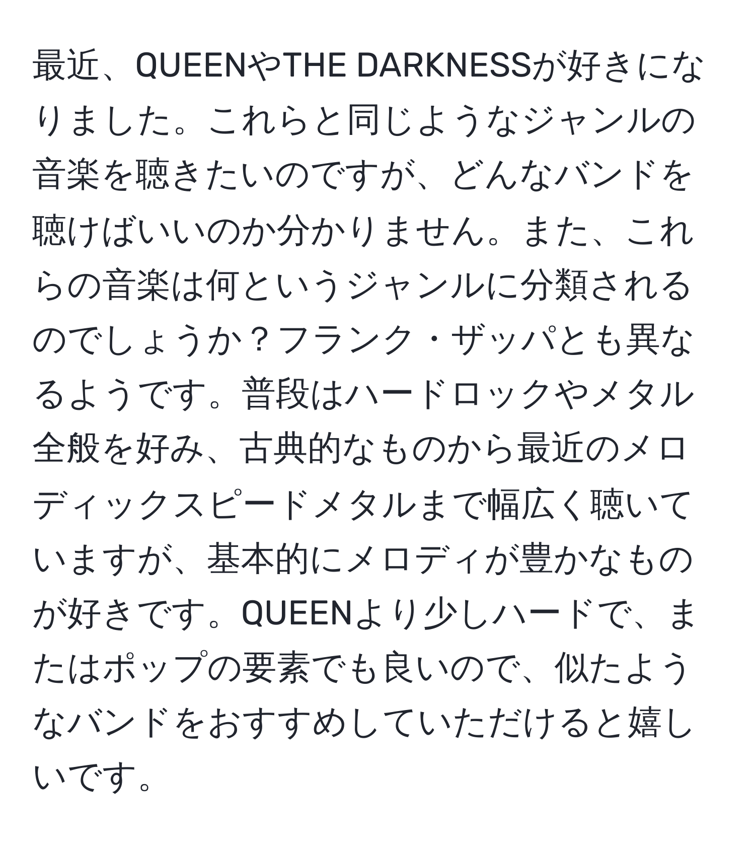 最近、QUEENやTHE DARKNESSが好きになりました。これらと同じようなジャンルの音楽を聴きたいのですが、どんなバンドを聴けばいいのか分かりません。また、これらの音楽は何というジャンルに分類されるのでしょうか？フランク・ザッパとも異なるようです。普段はハードロックやメタル全般を好み、古典的なものから最近のメロディックスピードメタルまで幅広く聴いていますが、基本的にメロディが豊かなものが好きです。QUEENより少しハードで、またはポップの要素でも良いので、似たようなバンドをおすすめしていただけると嬉しいです。