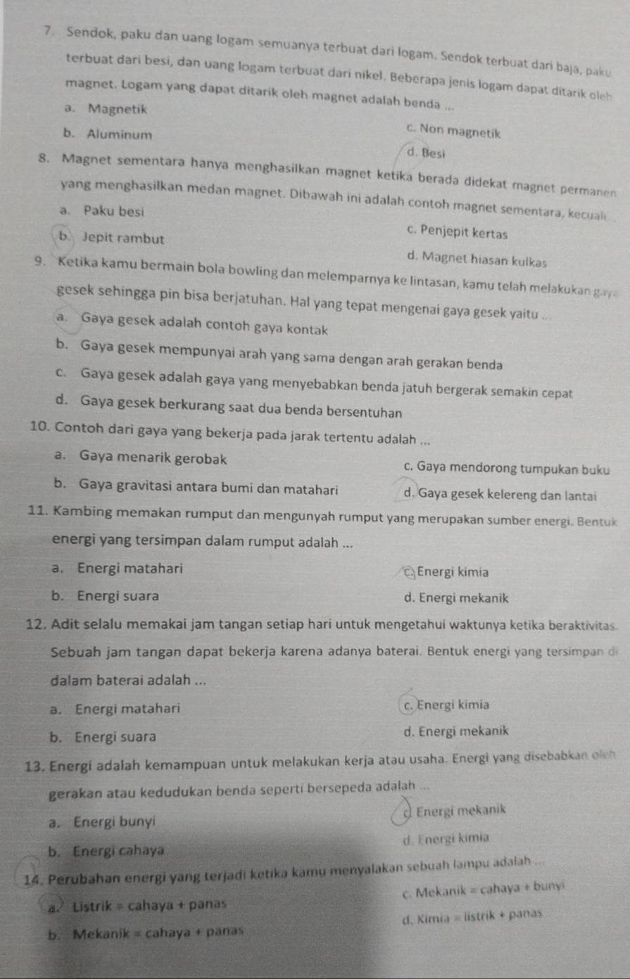 Sendok, paku dan uang logam semuanya terbuat dari logam. Sendok terbuat dari baja, paku
terbuat dari besi, dan uang logam terbuat dari nikel. Beberapa jenis logam dapat ditarik oleh
magnet. Logam yang dapat ditarik oleh magnet adalah benda ...
a. Magnetik
b. Aluminum
c. Non magnetik
d. Besi
8. Magnet sementara hanya menghasilkan magnet ketika berada didekat magnet permanen
yang menghasilkan medan magnet. Dibawah ini adalah contoh magnet sementara, kecuali
a. Paku besi
c. Penjepit kertas
b. Jepit rambut
d. Magnet hiasan kulkas
9. Ketika kamu bermain bola bowling dan melemparnya ke lintasan, kamu telah melakukan gay
gesek sehingga pin bisa berjatuhan. Hal yang tepat mengenai gaya gesek yaitu ...
a. Gaya gesek adalah contoh gaya kontak
b. Gaya gesek mempunyai arah yang sama dengan arah gerakan benda
c. Gaya gesek adalah gaya yang menyebabkan benda jatuh bergerak semakin cepat
d. Gaya gesek berkurang saat dua benda bersentuhan
10. Contoh dari gaya yang bekerja pada jarak tertentu adalah ...
a. Gaya menarik gerobak c. Gaya mendorong tumpukan buku
b. Gaya gravitasi antara bumi dan matahari d. Gaya gesek kelereng dan lantai
11. Kambing memakan rumput dan mengunyah rumput yang merupakan sumber energi. Bentuk
energi yang tersimpan dalam rumput adalah ...
a. Energi matahari Energi kimia
b. Energi suara d. Energi mekanik
12, Adit selalu memakai jam tangan setiap hari untuk mengetahui waktunya ketika beraktivitas.
Sebuah jam tangan dapat bekerja karena adanya baterai. Bentuk energi yang tersimpan di
dalam baterai adalah ...
a. Energi matahari c. Energi kimia
b. Energi suara d. Energi mekanik
13. Energi adalah kemampuan untuk melakukan kerja atau usaha. Energi yang disebabkan olch
gerakan atau kedudukan benda seperti bersepeda adalah ...
a. Energi bunyi Energi mekanik
b. Energi cahaya d. Energi kimia
14. Perubahan energi yang terjadi ketika kamu menyalakan sebuah lampu adaiah ...
a. Listrik = cahaya + panas c. Mekanik = cahaya + bunyi
b. Mekanik = cahaya + panas d. Kimia = listrik + panas