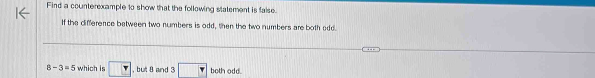 Find a counterexample to show that the following statement is false. 
If the difference between two numbers is odd, then the two numbers are both odd.
8-3=5 which is Y , but 8 and 3 □ both odd.