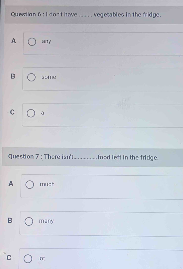 don't have_ ... vegetables in the fridge.
A any
B some
C a
Question 7 : There isn't _food left in the fridge.
A much
B many
C lot