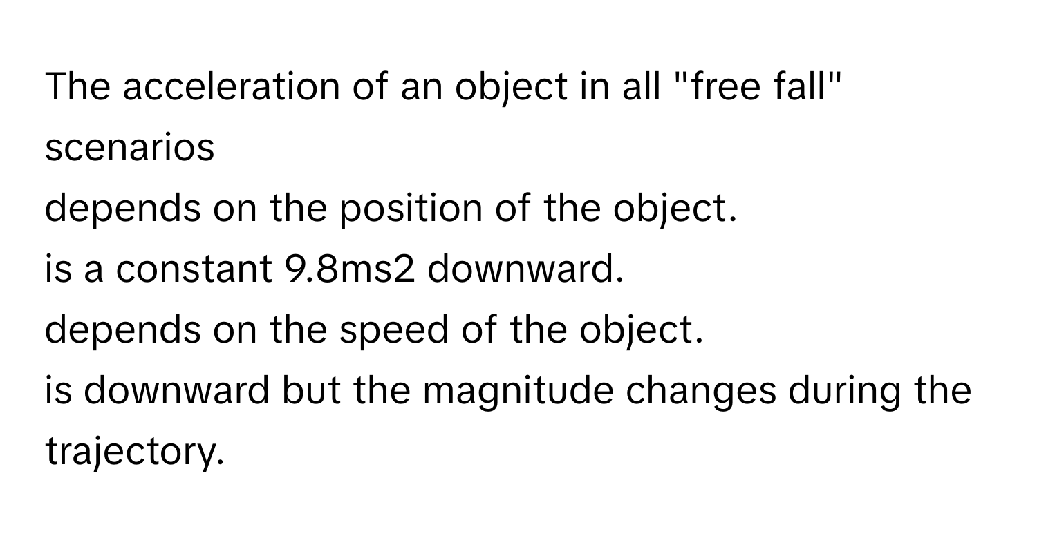 The acceleration of an object in all "free fall" scenarios 
depends on the position of the object.
is a constant 9.8ms2 ﻿downward.
depends on the speed of the object.
is downward but the magnitude changes during the trajectory.