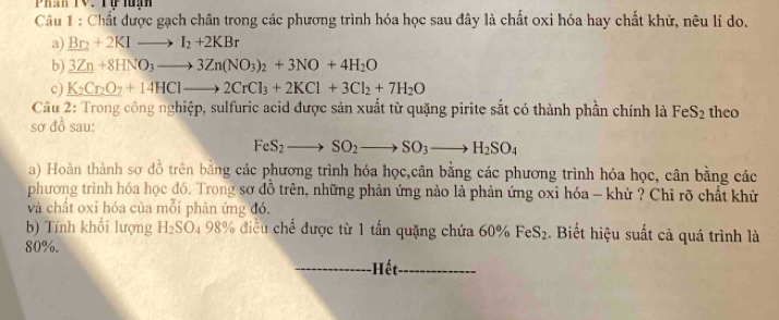 Phan TV: Tự luạn 
Câu 1 : Chất được gạch chân trong các phương trình hóa học sau đây là chất oxi hóa hay chất khử, nêu lí do. 
a) Br_2+2KIto I_2+2KBr
b) 3Zn+8HNO_3to 3Zn(NO_3)_2+3NO+4H_2O
c) K_2Cr_2O_7+14HClto 2CrCl_3+2KCl+3Cl_2+7H_2O
Cầu 2: Trong công nghiệp, sulfuric acid được sản xuất từ quặng pirite sắt có thành phần chính là FeS_2 theo 
sơ đồ sau:
FeS_2to SO_2to SO_3to H_2SO_4
a) Hoàn thành sơ đồ trên bằng các phương trình hóa học,cân bằng các phương trình hóa học, cân bằng các 
phương trình hóa học đó, Trong sơ đồ trên, những phản ứng nào là phản ứng oxỉ hóa - khử ? Chỉ rõ chất khử 
và chất oxi hóa của mỗi phản ứng đó. 
b) Tính khối lượng H_2SO_49 98% điều chế được từ 1 tấn quặng chứa 60% FeS_2. Biết hiệu suất cả quá trình là
80%. 
-Hết.