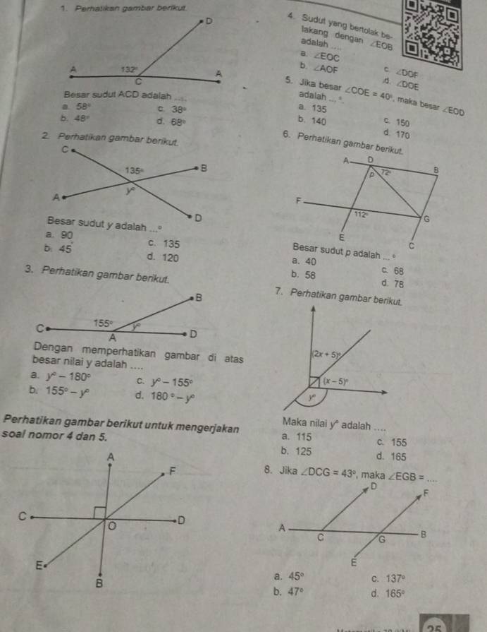 Perhatikan gambar berikut.
4. Sudut yang bertolak be
lakang dengan
adalah _ ∠ EOB
B. ∠ EOC
b. ∠ AOF c ∠ DOF
∠ DOE
5. Jika besar ∠ COE=40° , maka besar
Besar sudut ACD adalah_
adalah ∠ EOD
a 58° a. 135
38°
b. 48° d. 68°
c. 150
b. 140 d. 170
2. Perhatikan gambar berikut.
6. Perhatikan gambar berikut.
a. 90 c.135
。
b: 45° d. 120 a. 40 c. 68
b. 58 d. 78
3. Perhatikan gambar berikut. 7. Perhatikan gambar berikut.
Dengan memperhatikan gambar di atas
besar nilai y adalah .._
a. y°-180° C. y°-155°
b. 155°-y° d. 180°-y°
Maka nilai y* adalah ....
Perhatikan gambar berikut untuk mengerjakan a. 115 c. 155
soal nomor 4 dan 5.b. 125 d. 165
8. Jika ∠ DCG=43° , maka
a. 45° C. 137°
b. 47° d. 165°
o