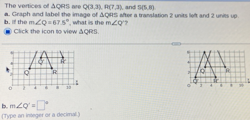 The vertices of △ QRS are Q(3,3),R(7,3) , and S(5,8).
a. Graph and label the image of △ QRS after a translation 2 units left and 2 units up.
b. If the m∠ Q=67.5° , what is the m∠ Q' ?
Click the icon to view △ QRS.
6
4 Q' R'
2 Q R
x
。 2 4 6 8 10 
b. m∠ Q'=□°
(Type an integer or a decimal.)