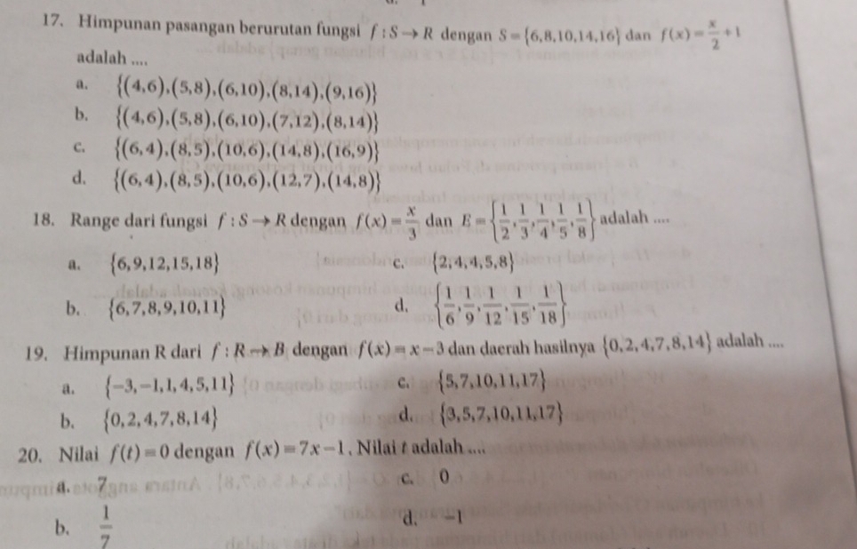 Himpunan pasangan berurutan fungsi f:Sto R dengan S= 6,8,10,14,16 dan f(x)= x/2 +1
adalah ....
a.  (4,6),(5,8),(6,10),(8,14),(9,16)
b.  (4,6),(5,8),(6,10),(7,12),(8,14)
C.  (6,4),(8,5),(10,6),(14,8),(16,9)
d.  (6,4),(8,5),(10,6),(12,7),(14,8)
18. Range dari fungsi f:Sto R dengan f(x)= x/3  dan E=  1/2 , 1/3 , 1/4 , 1/5 , 1/8  adalah ....
a.  6,9,12,15,18 c.  2,4,4,5,8
b.  6,7,8,9,10,11 d.   1/6 , 1/9 , 1/12 , 1/15 , 1/18 
19. Himpunan R dari f:Rto B dengan f(x)=x-3 dan daerah hasilnya  0,2,4,7,8,14 adalah ....
a.  -3,-1,1,4,5,11 C.  5,7,10,11,17
d.
b.  0,2,4,7,8,14  3,5,7,10,11,17
20. Nilai f(t)=0 dengan f(x)=7x-1. Nilai t adalah ....
4.a107 c. 0
b.  1/7  d. -1