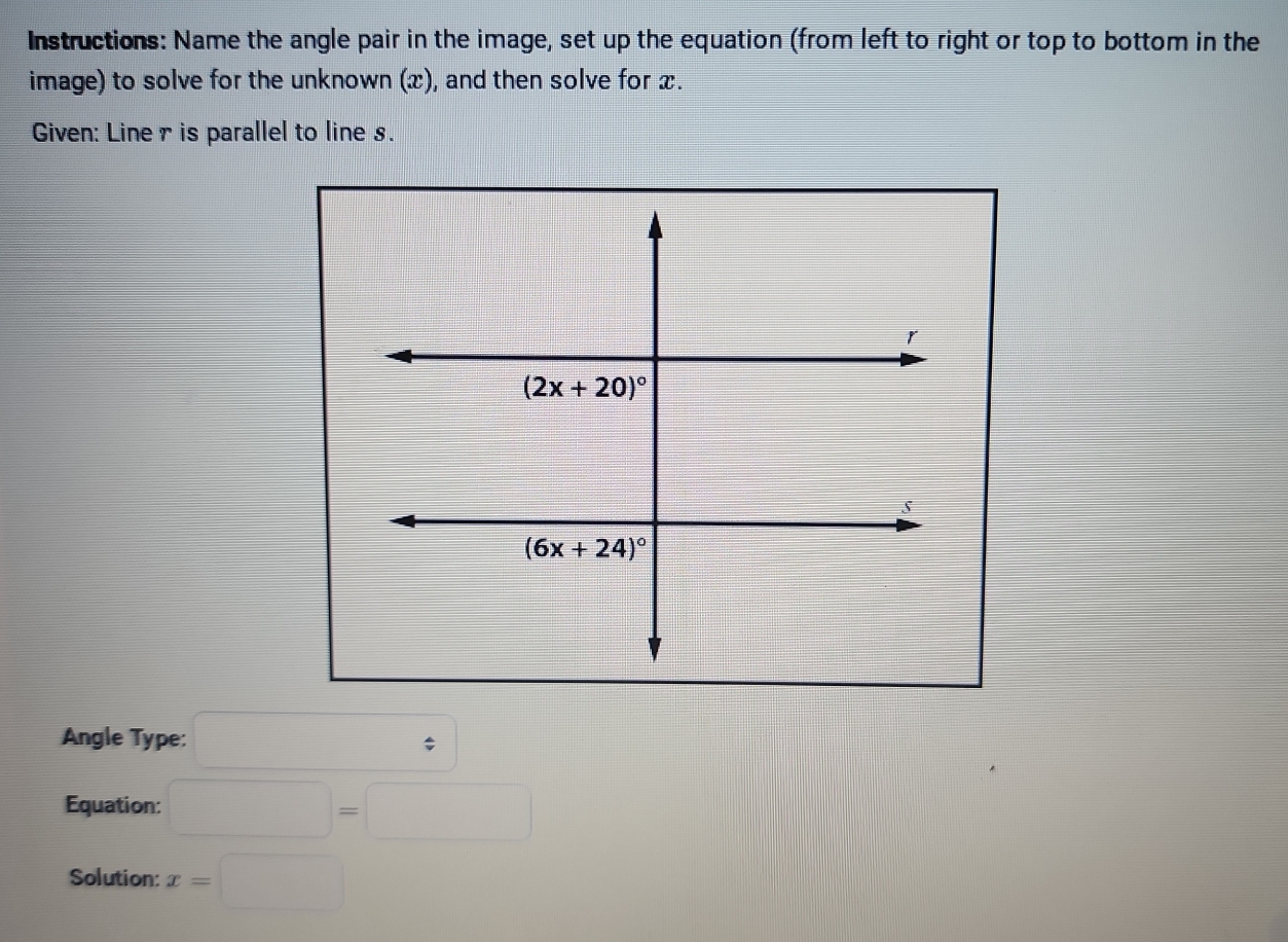 Instructions: Name the angle pair in the image, set up the equation (from left to right or top to bottom in the
image) to solve for the unknown (x), and then solve for x.
Given: Line r is parallel to line s.
Angle Type: □
Equation: □ =□
Solution: x=□