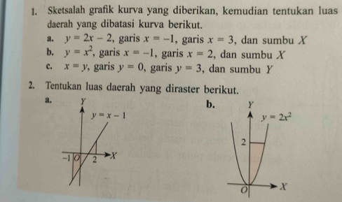 Sketsalah grafik kurva yang diberikan, kemudian tentukan luas
daerah yang dibatasi kurva berikut.
a. y=2x-2 , garis x=-1 , garis x=3 , dan sumbu X
b. y=x^2 , garis x=-1 , garis x=2 , dan sumbu X
c. x=y , garis y=0 , garis y=3 , dan sumbu Y
2. Tentukan luas daerah yang diraster berikut.
a. b.