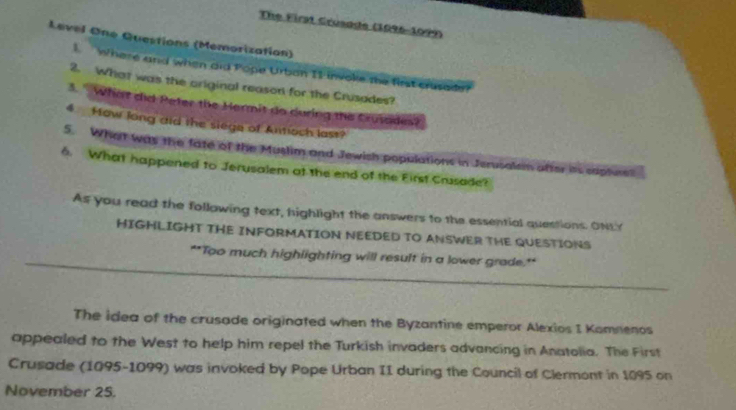 The First Crusade (1996-1099) 
Level One Questions (Memorization) 
1. Where and when aid Pope Urban I1 invoke the first crusade? 
2. What was the ariginal reason for the Crusades? 
3. " What did Peter the Hermit do during the Crutades? 
4 How long did the siege of Antioch last? 
5. What was the fate of the Muslim and Jewish populations in Jerusalsm after as saphees 
6. What happened to Jerusalem at the end of the First Crusade? 
As you read the following text, highlight the answers to the essential questions. ONLY 
HIGHLIGHT THE INFORMATION NEEDED TO ANSWER THE QUESTIONS 
**Too much highlighting will result in a lower grade.** 
The idea of the crusade originated when the Byzantine emperor Alexios I Komnenos 
appealed to the West to help him repel the Turkish invaders advancing in Anatolia. The First 
Crusade (1095-1099) was invoked by Pope Urban II during the Council of Clermont in 1095 on 
November 25.