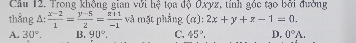 Trong không gian với hệ tọa độ Oxyz, tính góc tạo bởi đường
thắng Δ:  (x-2)/1 = (y-5)/2 = (z+1)/-1  và mặt phẳng (α): 2x+y+z-1=0.
A. 30°. B. 90°. C. 45°. D. 0°A.