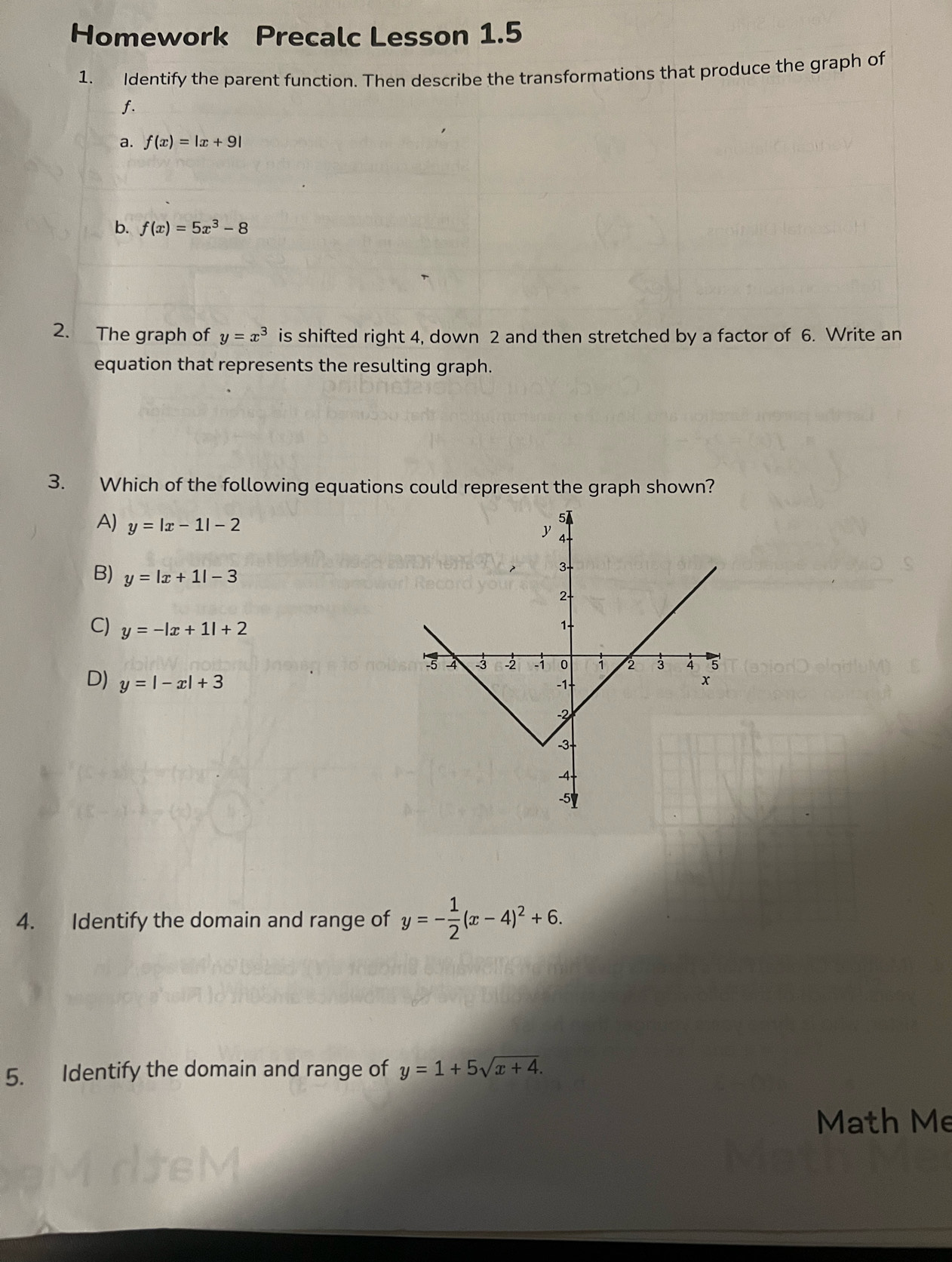 Homework Precalc Lesson 1.5
1. Identify the parent function. Then describe the transformations that produce the graph of
f.
a. f(x)=|x+9|
b. f(x)=5x^3-8
2. The graph of y=x^3 is shifted right 4, down 2 and then stretched by a factor of 6. Write an
equation that represents the resulting graph.
3. Which of the following equations could represent the graph shown?
A) y=|x-1|-2
B) y=|x+1|-3
C) y=-|x+1|+2
D) y=|-x|+3
4. Identify the domain and range of y=- 1/2 (x-4)^2+6. 
5. Identify the domain and range of y=1+5sqrt(x+4). 
Math Me