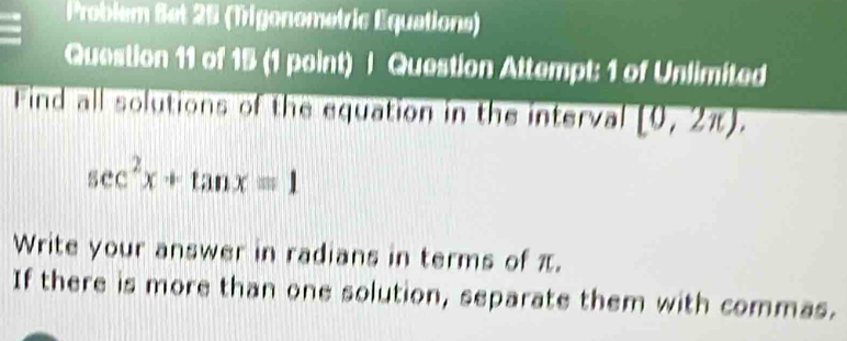 Problem Set 25 (Trigonometric Equations) 
Question 11 of 15 (1 point) | Question Attempt: 1 of Unlimited 
Find all solutions of the equation in the intervall [0,2π ).
sec^2x+tan x=1
Write your answer in radians in terms of π. 
If there is more than one solution, separate them with commas.