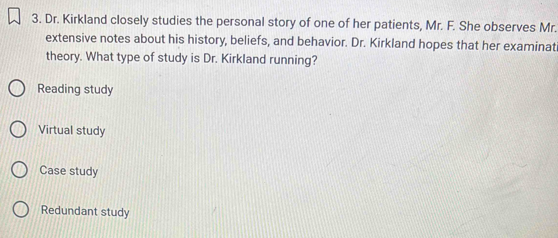 Dr. Kirkland closely studies the personal story of one of her patients, Mr. F. She observes Mr.
extensive notes about his history, beliefs, and behavior. Dr. Kirkland hopes that her examinat
theory. What type of study is Dr. Kirkland running?
Reading study
Virtual study
Case study
Redundant study