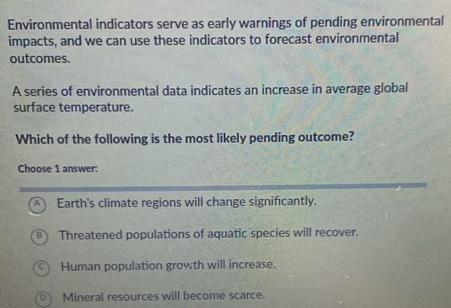 Environmental indicators serve as early warnings of pending environmental
impacts, and we can use these indicators to forecast environmental
outcomes.
A series of environmental data indicates an increase in average global
surface temperature.
Which of the following is the most likely pending outcome?
Choose 1 answer:
A Earth's climate regions will change signifcantly.
B Threatened populations of aquatic species will recover.
Human population growth will increase.
D Mineral resources will become scarce.