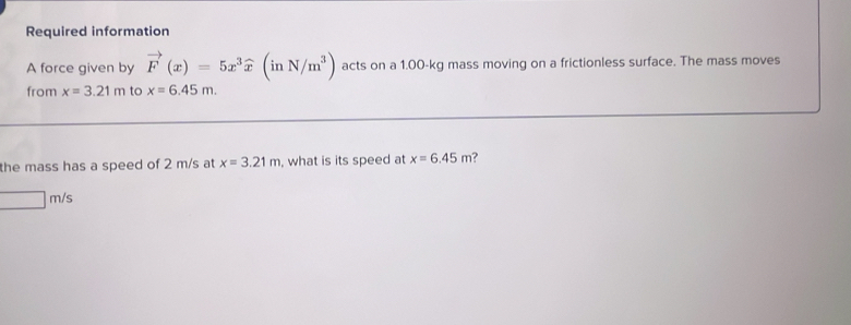 Required information 
A force given by vector F(x)=5x^3widehat x(inN/m^3) acts on a 1.00-kg mass moving on a frictionless surface. The mass moves 
from x=3.21m to x=6.45m. 
the mass has a speed of 2 m/s at x=3.21m , what is its speed at x=6.45m ?
□ m/s