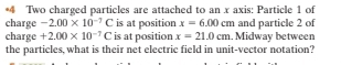 Two charged particles are attached to an x axis: Particle 1 of 
charge -2.00* 10^(-7)C is at position x=6.00cm and particle 2 of 
charge +2.00* 10^(-7)C is at position x=21.0cm. Midway between 
the particles, what is their net electric field in unit-vector notation?