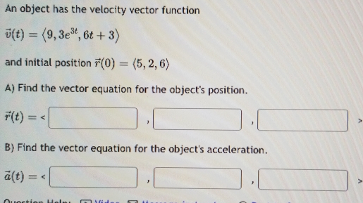 An object has the velocity vector function
vector v(t)=langle 9,3e^(3t),6t+3rangle
and initial position vector r(0)=langle 5,2,6rangle
A) Find the vector equation for the object's position.
vector r(t)=
B) Find the vector equation for the object's acceleration.
vector a(t)=