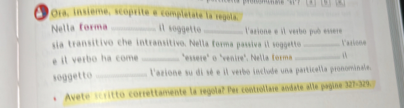 α 
Pora, insième, scoprite e completate la regola. 
Nella forma ... il soggetto _l'azione e il verbo può essere 
sia transitivo che intransitivo. Nella forma passiva il soggetto _L'azione 
e it verbo ha come _"essere" o "venire". Nella forma_ 
soggetto _... l'azione su di sé e il verbo include una particella pronominale. 
Avete scrittó correttamente la regola? Per controllare andate alle pagine 327-329