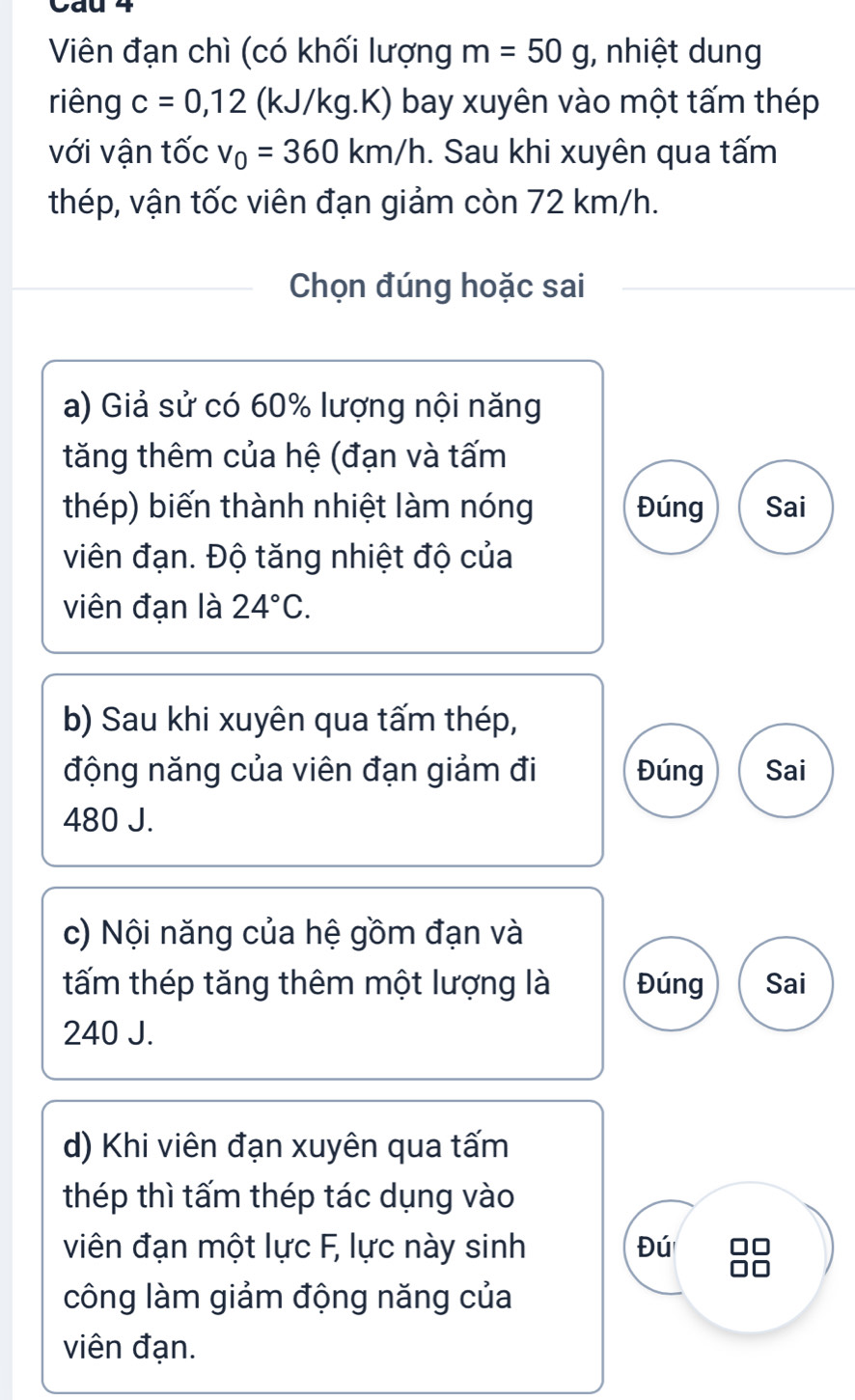 Cau 4 
Viên đạn chì (có khối lượng m=50g , nhiệt dung 
riêng c=0,12 (kJ/kg.K) bay xuyên vào một tấm thép 
với vận tốc v_0=360km/h. Sau khi xuyên qua tấm 
thép, vận tốc viên đạn giảm còn 72 km/h. 
Chọn đúng hoặc sai 
a) Giả sử có 60% lượng nội năng 
tăng thêm của hệ (đạn và tấm 
thép) biến thành nhiệt làm nóng Đúng Sai 
viên đạn. Độ tăng nhiệt độ của 
viên đạn là 24°C. 
b) Sau khi xuyên qua tấm thép, 
động năng của viên đạn giảm đi Đúng Sai
480 J. 
c) Nội năng của hệ gồm đạn và 
tấm thép tăng thêm một lượng là Đúng Sai
240 J. 
d) Khi viên đạn xuyên qua tấm 
thép thì tấm thép tác dụng vào 
viên đạn một lực F, lực này sinh Đú □□
công làm giảm động năng của 
viên đạn.