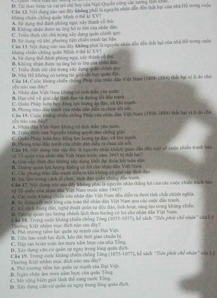 D. Tải thao lược và vai trò chi huy của Ngô Quyền cùng các tướng lĩnh khác.
Câu 12. Nội dung nào sau đây không phải là nguyên nhân dẫn đến thát bại của nhà Hồ trong cuộc
kháng chiến chống quân Minh ở thế ki XV?
A. Sử dụng thể đánh phòng ngự, xây thành cổ thủ.
B. Không nhận được sự ủng hộ to lớn của nhân dân.
C. Triều đình chỉ chủ trọng xây dựng quân chính quy.
D. Sử dụng vũ khi, phương tiện chiến tranh lạc hậu.
Câu 13. Nội dung nào sau đây không phải là nguyên nhân dẫn đến thất bại của nhà Hồ trong cuộc
kháng chiến chồng quân Minh ở thế kỉ XV?
A. Sử dụng thế đánh phòng ngự, xây thành cổ thủ.
B. Không nhận được sự ủng hộ to lớn của nhân dân.
C. Triều đình chỉ chú trọng xây dựng quân chính quy.
D. Nhà Hồ không có tướng tài giỏi chỉ huy quân đội.
Câu 14. Cuộc kháng chiến chống Pháp của nhân dân Việt Nam (1858-1884) thất bại vì lí do chủ
yếu nào sau đây?
A. Nhân dân Việt Nam không có tinh thần yêu nước.
B. Hạn chế về giai cấp lãnh đạo và đường lối đấu tranh.
C. Quân Pháp luôn huy động lực lượng áp đảo, vũ khí mạnh.
D. Phong trào đầu tranh của nhân dân diễn ra chưa sôi nổi.
Câu 15. Cuộc kháng chiến chống Pháp của nhân dân Việt Nam (1858-1884) thất bại vì lí do chủ
yếu nào sau đây?
A. Nhân dân Việt Nam không có tỉnh thần yêu nước.
B. Triều đình nhà Nguyễn không quyết tâm chống giặc.
C. Quân Pháp luôn huy động lực lượng áp đảo, vũ khí mạnh.
D. Phong trào đầu tranh của nhân dân diễn ra chưa sôi nổi.
Câu 16. Nội dung nào sau đây là nguyên nhân khách quan dẫn đến một số cuộc chiến tranh bảo
vệ Tổ quốc của nhân dân Việt Nam trước năm 1945 bị thất bại?
A. Giai cấp lãnh đạo không xây dựng khối đại đoàn kết toàn dân.
B. Tương quan lực lượng không có lợi cho nhân dân Việt Nam.
C. Các phong trào đầu tranh diễn ra khi không có giai cáp lãnh đạo.
D. Sai lãm trong cách tổ chức, lãnh đạo quần chủng đấu tranh.
Cầu 17. Nội dung nào sau đây không phải là nguyên nhân thắng lợi của các cuộc chiến tranh bảo
Tệ Tổ quốc của nhân dân Việt Nam trước năm 1945?
A. Các cuộc kháng chiến của nhân dân Việt Nam đều diễn ra dưới tính chất chính nghĩa.
B. Sự đoàn kết một lòng của toàn thể nhân dân Việt Nam qua các cuộc đấu tranh.
C. Kể sách đúng đắn, nghệ thuật quân sự độc đáo, linh hoạt, sáng tạo trong kháng chiến.
D. Tương quan lực lượng chênh lệch theo hướng có lợi cho nhân dân Việt Nam.
Cầu 18. Trong cuộc kháng chiến chống Tông (1075-1077), kế sách “Tiên phát chế nhân” của Lý
Thường Kiệt nhằm mục đích nào sau đây?
A. Phô trương tiểm lực quân sự mạnh của Đại Việt.
B. Tiêu hao sinh lực địch, kéo dài thời gian chuần bị.
C. Đập tan hoàn toàn âm rưu xâm lược của nhà Tổng.
D. Xây dựng căn cứ quân sự ngay trong lòng quân địch.
Câu 19. Trong cuộc kháng chiến chống Tông (1075-1077), kế sách “Tiên phát chế nhân” của Lý
Thường Kiệt nhằm mục đích nào sau đây?
A. Phô trương tiểm lực quân sự mạnh của Đại Việt.
B. Ngăn chặn âm mưu xâm lược của quân Tổng.
C. Mở rộng biên giới lãnh thổ sang nước Tổng.
D. Xây dựng căn cứ quân sự ngay trong lòng quân địch.