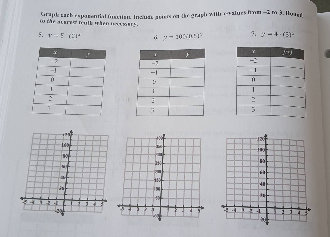 Graph each exponential function. Include points on the graph with x-values from -2 to 3. Round
to the nearest tenth when necessary.
7.
5. y=5· (2)^x y=4· (3)^x
6. y=100(0.5)^x