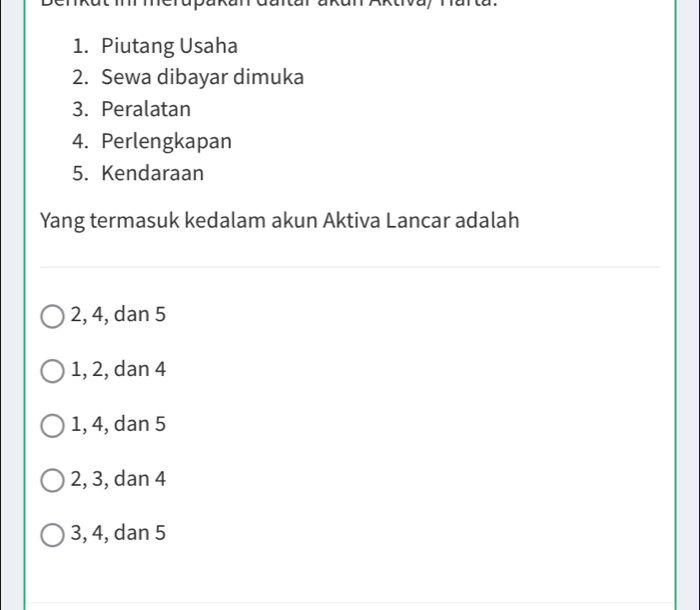 Piutang Usaha
2. Sewa dibayar dimuka
3. Peralatan
4. Perlengkapan
5. Kendaraan
Yang termasuk kedalam akun Aktiva Lancar adalah
2, 4, dan 5
1, 2, dan 4
1, 4, dan 5
2, 3, dan 4
3, 4, dan 5