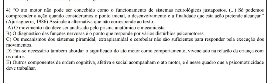 “O ato motor não pode ser concebido como o funcionamento de sistemas neurológicos justapostos. (...) Só podemos
compreender a ação quando consideramos o ponto inicial, o desenvolvimento e a finalidade que esta ação pretende alcançar.''
(Ajuriaguerra, 1986) Assinale a alternativa que não corresponde ao texto.
A) O movimento não deve ser analisado pelo prisma anatômico e mecanicista.
B) O diagnóstico das funções nervosas é o ponto que responde por vários distúrbios psicomotores.
C) Os mecanismos dos sistemas piramidal, extrapiramidal e cerebelar não são suficientes para responder pela execução dos
movimentos.
D) Faz-se necessário também abordar o significado do ato motor como comportamento, vivenciado na relação da criança com
os outros.
E) Outros componentes de ordem cognitiva, afetiva e social acompanham o ato motor, e é nesse quadro que a psicomotricidade
deve trabalhar.