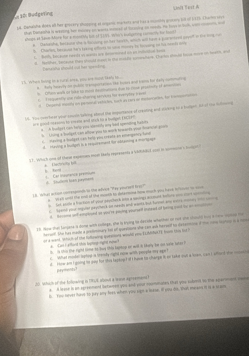 Unit Test A
hit 10: Budgeting
14. Danalsha does all her grocery shopping at organic markets and has a monthly grocery bill of $325. Charles sayx
that Danaisha is wasting her money on wants instead of focusing on needs. He buys in bulk, uses caimons, and
shops at Save-More for a monthly bill of $195. Who's budgeting correctly for food?
a. Danaisha, because she is focusing on her health, which will have a guaranteed payaff in the ling run
b. Charles, because he's taking efforts to save money by tocusing on his needs only
c. Both, because needs vs wants are determined on an individual basis
d. Neither, because they should meet in the middle somewhere. Charles should facus more on health, and
Danaisha should cut her spending
15. When living in a rural area, you are most likely to...
a. Rely heavily on public transportation like buses and trains for daily commuting
b. Often walk or bike to most destinations due to close proximity of amenities
c. Frequently use ride-sharing services for everyday travel
d. Depend mostly on personal vehicles, such as cars or motorcycles, for transportation
16. You overhear your cousin talking about the importance of creating and sticking to a budget. All of the following
are good reasons to create and stick to a budget EXCEPT:
a. A budget can help you identify any bad spending habits
b. Using a budget can allow you to work towards your financial goals
c. Having a budget can help you create an emergency fund
d. Having a budget is a requirement for obtaining a mortgage
17. Which one of these expenses most likely represents a VARIABLE cost in someone's budget?
a. Electricity bill
b. Rent
c. Car insurance premium
d. Student loan payment
18. What action corresponds to the advice "Pay yourself first?"
a. Wait until the end of the month to determine how much you have leftover to save
b. Set aside a fraction of your paycheck into a savings account before you start spending
c. Spend your regular paycheck on needs and wants but funnel any extra money into saving
d. Become self-employed so you're paying yourself instead of being paid by an employer
19. Now that Sanjana is done with college, she is trying to decide whether or not she should buy a new lapton for "
herself. She has made a preliminary list of questions she can ask herself to determine if the new laptop is a neee
or a want. Which of the following questions would you ELIMINATE from this list?
a. Can I afford this laptop right now?
b. Is this the right time to buy this laptop or will it likely be on sale later?
c. What model laptop is trendy right now with people my age?
d. How am I going to pay for this laptop? If I have to charge it or take out a loan, can I afford the monthl
payments?
20. Which of the following is TRUE about a lease agreement?
a. A lease is an agreement between you and your roommates that you submit to the apartment owne
b. You never have to pay any fees when you sign a lease. If you do, that means it is a scam