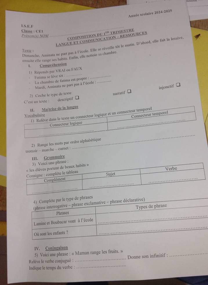 Année scolaire 2024-2025 
_ 
LS,E,F 
Classe : CE1 
Prénom(s) NOM 
composition du 1º" trimestre 
LANGUE ET COMMUNICATION - RESSOURCES 
Dimanche, Aminata ne part pas à l'école. Elle se réveille tôt le matin. D'abord, elle fait la lessive 
Texte : 
ensuite elle range ses habits. Enfin, elle nettoie sa chambre. 
I. Compréhension 
_ 
_ 
1) Réponds par VRAI ou FAUX 
Fatima se lève tôt : 
La chambre de fatima est propre :_ 
Mardi, Aminata ne part pas à l'école : 
2) Coche le type de texte 
narratif injonctif 
C'est un texte : descriptif 
_ 
2) Range les mots par ordre alphabétique 
trottoir - marche - carnet : 
III. Grammaire 
oici une phrase : 
_ 
IV. Conjugaison 
5) Voici une phrase : « Maman range les fruits. » 
_ 
Relève le verbe conjugué : _Donne son infinitif : 
Indique le temps du verbe :